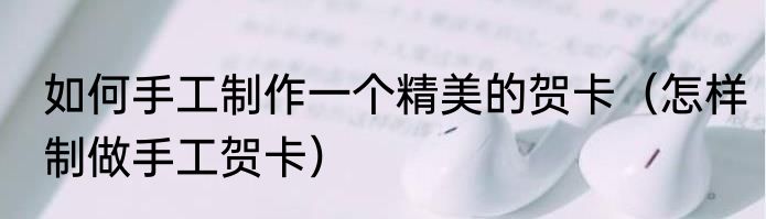 如何手工制作一个精美的贺卡（怎样制做手工贺卡）