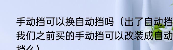 手动挡可以换自动挡吗（出了自动挡，我们之前买的手动挡可以改装成自动挡么）