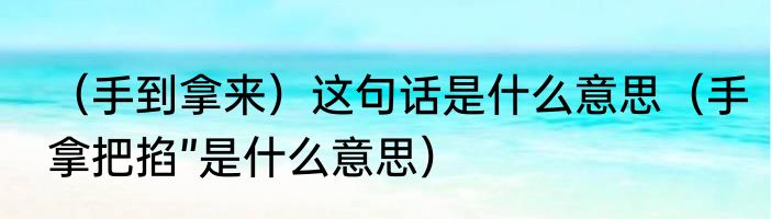 （手到拿来）这句话是什么意思（手拿把掐”是什么意思）