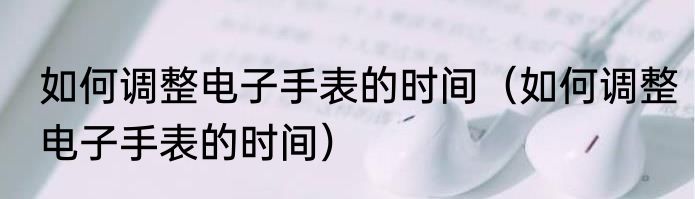 如何调整电子手表的时间（如何调整电子手表的时间）