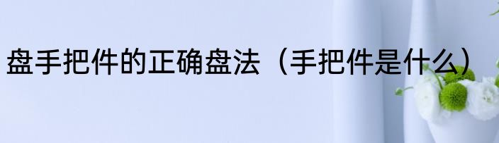 盘手把件的正确盘法（手把件是什么）