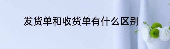 发货单和收货单有什么区别