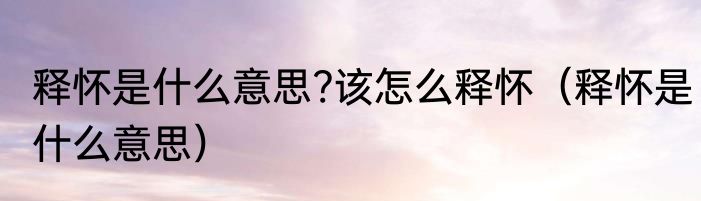 释怀是什么意思?该怎么释怀（释怀是什么意思）