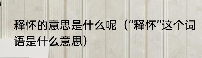 释怀的意思是什么呢（“释怀”这个词语是什么意思）