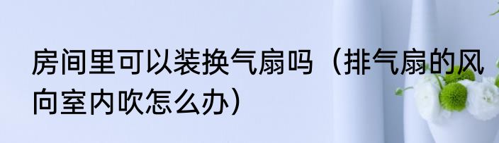 房间里可以装换气扇吗（排气扇的风向室内吹怎么办）
