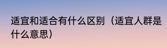 适宜和适合有什么区别（适宜人群是什么意思）