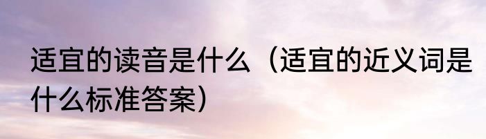 适宜的读音是什么（适宜的近义词是什么标准答案）