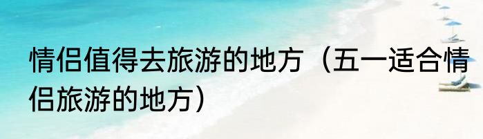 情侣值得去旅游的地方（五一适合情侣旅游的地方）