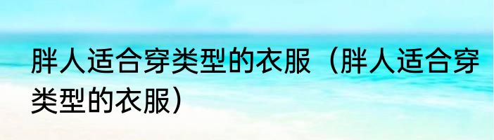 胖人适合穿类型的衣服（胖人适合穿类型的衣服）