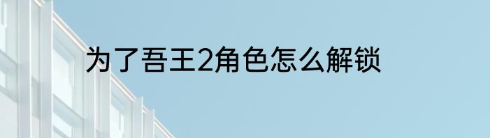 为了吾王2角色怎么解锁