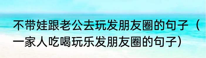 不带娃跟老公去玩发朋友圈的句子（一家人吃喝玩乐发朋友圈的句子）