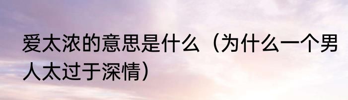 爱太浓的意思是什么（为什么一个男人太过于深情）