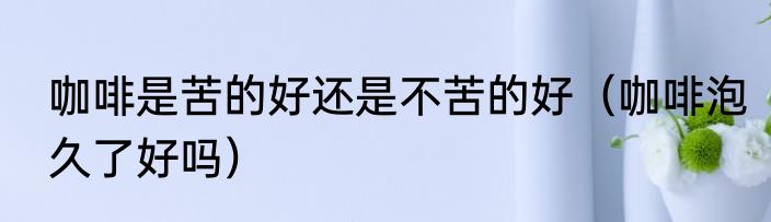 咖啡是苦的好还是不苦的好（咖啡泡久了好吗）