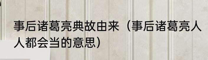 事后诸葛亮典故由来（事后诸葛亮人人都会当的意思）
