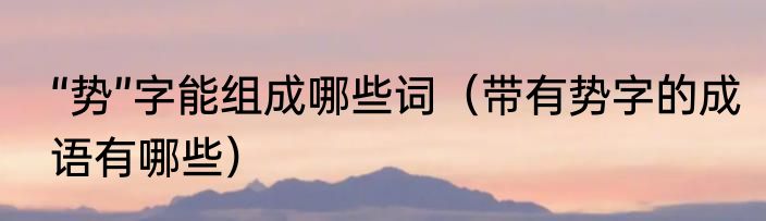 “势”字能组成哪些词（带有势字的成语有哪些）