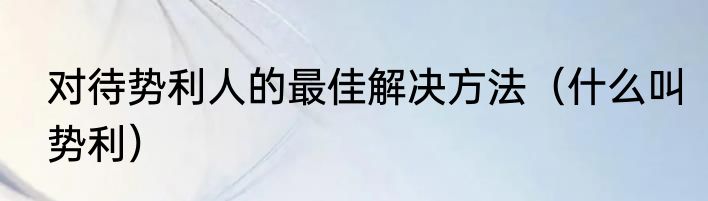 对待势利人的最佳解决方法（什么叫势利）