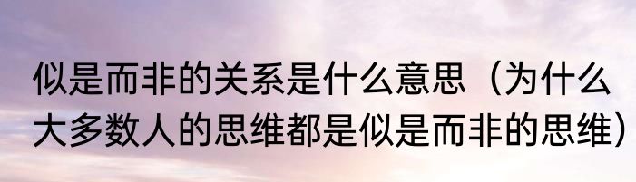 似是而非的关系是什么意思（为什么大多数人的思维都是似是而非的思维）