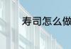 寿司怎么做（寿司怎么做的）