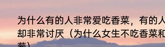 为什么有的人非常爱吃香菜，有的人却非常讨厌（为什么女生不吃香菜和葱）