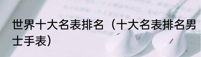 世界十大名表排名（十大名表排名男士手表）