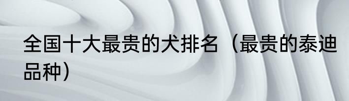 全国十大最贵的犬排名（最贵的泰迪品种）