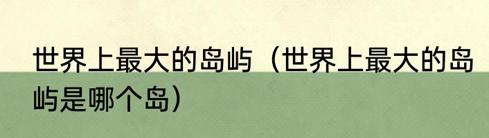 世界上最大的岛屿（世界上最大的岛屿是哪个岛）