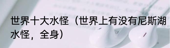 世界十大水怪（世界上有没有尼斯湖水怪，全身）