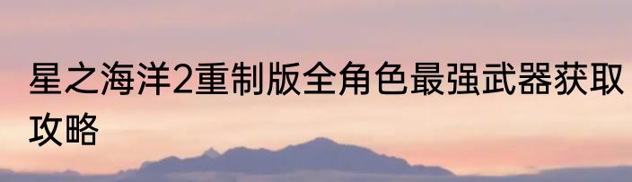 星之海洋2重制版全角色最强武器获取攻略