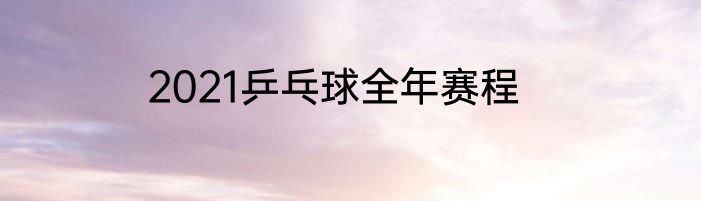 2021乒乓球全年赛程