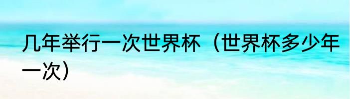 几年举行一次世界杯（世界杯多少年一次）