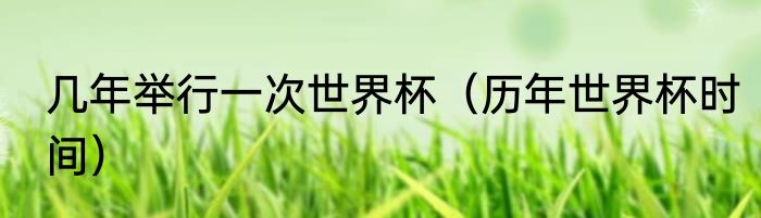 几年举行一次世界杯（历年世界杯时间）