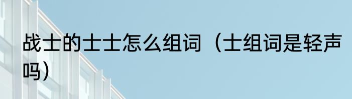 战士的士士怎么组词（士组词是轻声吗）