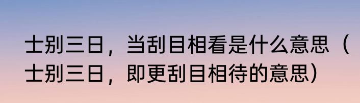 士别三日，当刮目相看是什么意思（士别三日，即更刮目相待的意思）