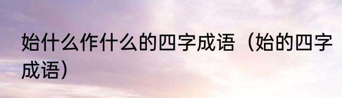 始什么作什么的四字成语（始的四字成语）