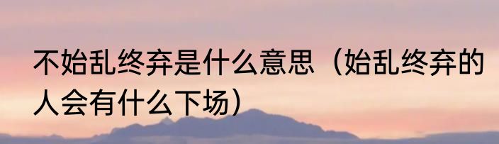 不始乱终弃是什么意思（始乱终弃的人会有什么下场）