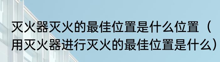 灭火器灭火的最佳位置是什么位置（用灭火器进行灭火的最佳位置是什么）