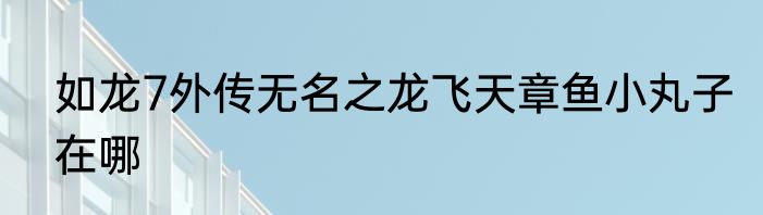 如龙7外传无名之龙飞天章鱼小丸子在哪