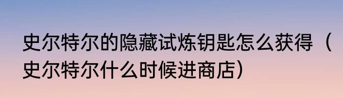 史尔特尔的隐藏试炼钥匙怎么获得（史尔特尔什么时候进商店）