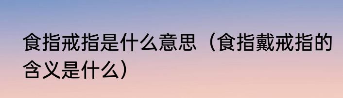 食指戒指是什么意思（食指戴戒指的含义是什么）