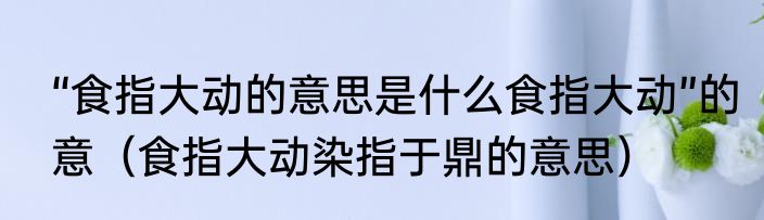 “食指大动的意思是什么食指大动”的意（食指大动染指于鼎的意思）