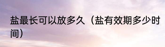 盐最长可以放多久（盐有效期多少时间）