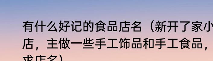 有什么好记的食品店名（新开了家小店，主做一些手工饰品和手工食品，求店名）