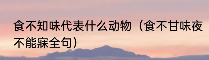 食不知味代表什么动物（食不甘味夜不能寐全句）