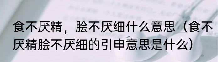 食不厌精，脍不厌细什么意思（食不厌精脍不厌细的引申意思是什么）
