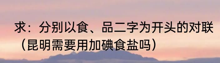 求：分别以食、品二字为开头的对联（昆明需要用加碘食盐吗）