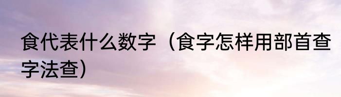 食代表什么数字（食字怎样用部首查字法查）