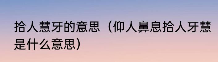 拾人慧牙的意思（仰人鼻息拾人牙慧是什么意思）