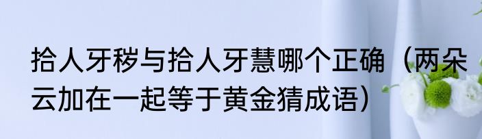 拾人牙秽与拾人牙慧哪个正确（两朵云加在一起等于黄金猜成语）
