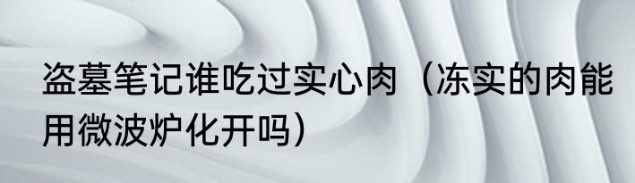 盗墓笔记谁吃过实心肉（冻实的肉能用微波炉化开吗）