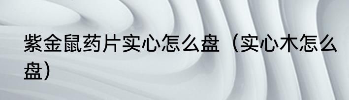 紫金鼠药片实心怎么盘（实心木怎么盘）
